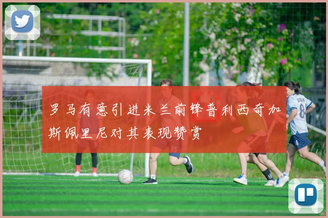 罗马有意引进米兰前锋普利西奇加斯佩里尼对其表现赞赏
