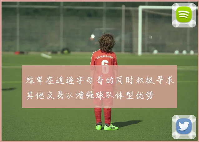 绿军在追逐字母哥的同时积极寻求其他交易以增强球队体型优势