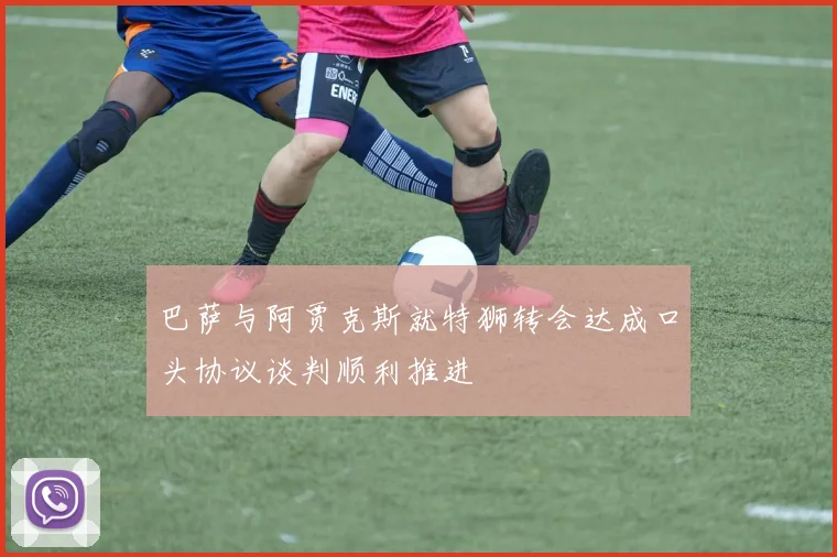 巴萨与阿贾克斯就特狮转会达成口头协议谈判顺利推进