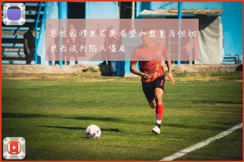 恩佐因穆里尼奥渴望加盟皇马但切尔西谈判陷入僵局