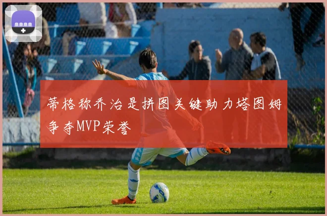 蒂格称乔治是拼图关键助力塔图姆争夺MVP荣誉