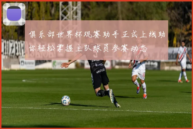 俱乐部世界杯观赛助手正式上线助你轻松掌握主队球员参赛动态