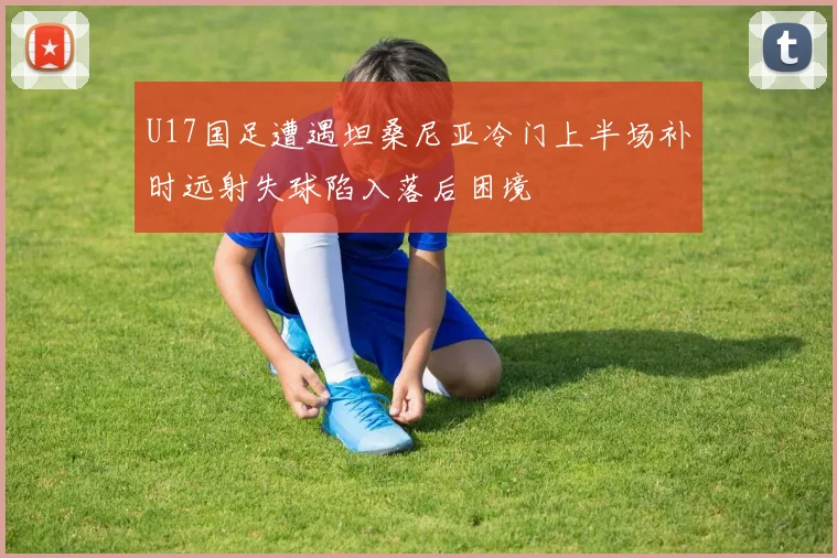 U17国足遭遇坦桑尼亚冷门上半场补时远射失球陷入落后困境