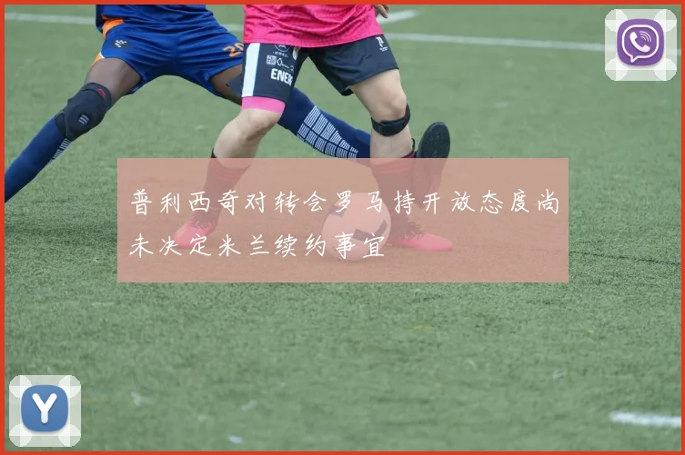 普利西奇对转会罗马持开放态度尚未决定米兰续约事宜