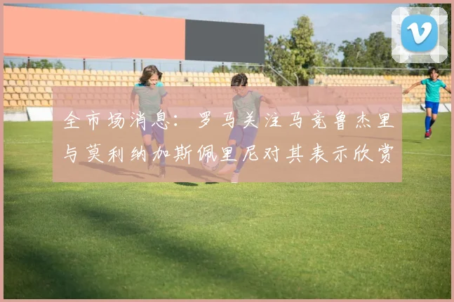 全市场消息：罗马关注马竞鲁杰里与莫利纳加斯佩里尼对其表示欣赏