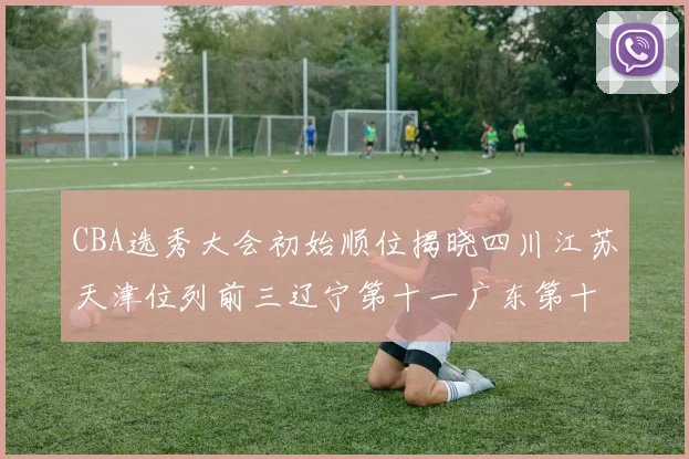 CBA选秀大会初始顺位揭晓四川江苏天津位列前三辽宁第十一广东第十六