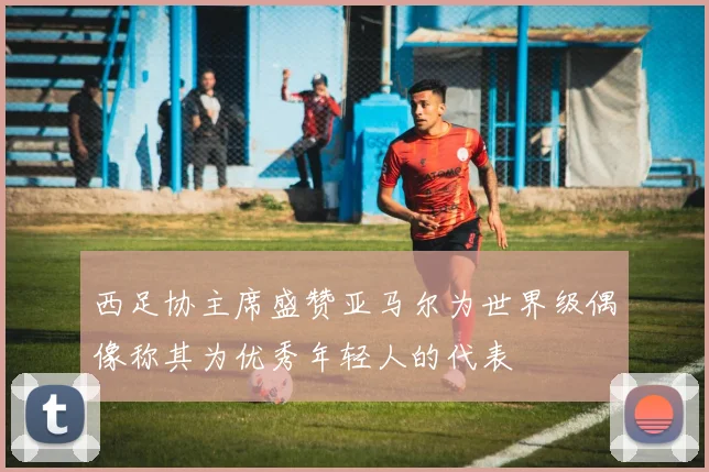 西足协主席盛赞亚马尔为世界级偶像称其为优秀年轻人的代表