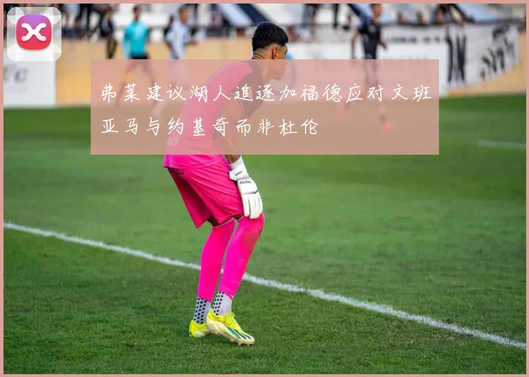 弗莱建议湖人追逐加福德应对文班亚马与约基奇而非杜伦