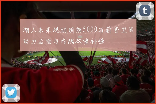 湖人未来规划明朗5000万薪资空间助力后场与内线双重补强