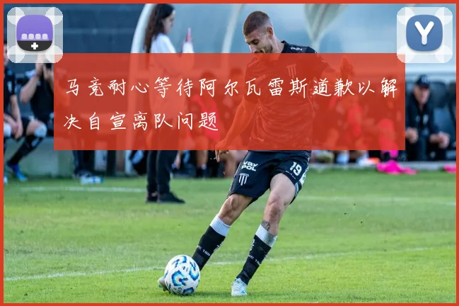 马竞耐心等待阿尔瓦雷斯道歉以解决自宣离队问题